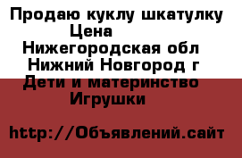 Продаю куклу шкатулку › Цена ­ 2 500 - Нижегородская обл., Нижний Новгород г. Дети и материнство » Игрушки   